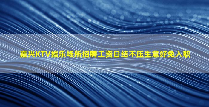 嘉兴KTV娱乐场所招聘工资日结不压生意好免入职